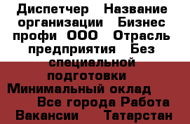 Диспетчер › Название организации ­ Бизнес профи, ООО › Отрасль предприятия ­ Без специальной подготовки › Минимальный оклад ­ 26 000 - Все города Работа » Вакансии   . Татарстан респ.